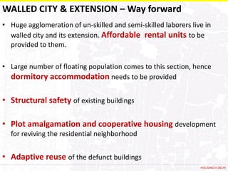 WALLED CITY & EXTENSION – Way forward
• Huge agglomeration of un-skilled and semi-skilled laborers live in
  walled city and its extension. Affordable rental units to be
  provided to them.

• Large number of floating population comes to this section, hence
  dormitory accommodation needs to be provided

• Structural safety of existing buildings

• Plot amalgamation and cooperative housing development
  for reviving the residential neighborhood


• Adaptive reuse of the defunct buildings
                                                                HOUSING in DELHI
 