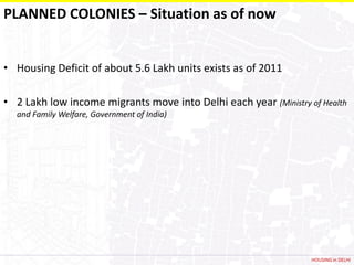 PLANNED COLONIES – Situation as of now


• Housing Deficit of about 5.6 Lakh units exists as of 2011

• 2 Lakh low income migrants move into Delhi each year (Ministry of Health
  and Family Welfare, Government of India)




                                                                  HOUSING in DELHI
 
