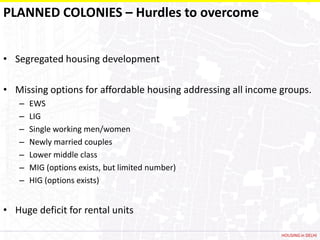 PLANNED COLONIES – Hurdles to overcome


• Segregated housing development

• Missing options for affordable housing addressing all income groups.
   –   EWS
   –   LIG
   –   Single working men/women
   –   Newly married couples
   –   Lower middle class
   –   MIG (options exists, but limited number)
   –   HIG (options exists)


• Huge deficit for rental units

                                                               HOUSING in DELHI
 