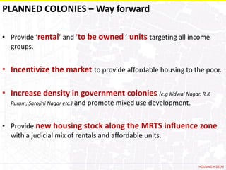 PLANNED COLONIES – Way forward

• Provide ‘rental’ and ’to be owned ’ units targeting all income
  groups.


• Incentivize the market to provide affordable housing to the poor.

• Increase density in government colonies (e.g Kidwai Nagar, R.K
  Puram, Sarojini Nagar etc.)   and promote mixed use development.


• Provide new housing stock along the MRTS influence zone
  with a judicial mix of rentals and affordable units.


                                                                     HOUSING in DELHI
 