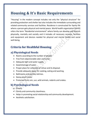 Housing & It's Basic Requirements
“Housing” in the modern concept includes not only the “physical structure” for
providing protection and shelter but also includes the immediate surrounding and
related community services and facilities. Residence is constructed for family life
where a person gets physical and mental peace. World health organization (WHO)
refers the term “Residential environment” where family can develop and flourish
physically, mentally and socially and it includes all necessary services, facilities
and equipment and devices needed for physical and mental health and social
well-being.
Criteria for Healthful Housing
a) Physiological Needs
 Rooms according to the number of people.
 Free from objectionable odor and noise.
 Adequate light and water supply.
 Good drainage of water.
 Proper place for collection of refuse and its disposal.
 Provide adequate space for cooking, eating and washing.
 Bathrooms and sanitary latrines.
 Damp proof rooms
 Protected from rain, sun, wild animals, rodents and snakes.
b) Psychological Needs
 Privacy
 Family and community cleanliness.
 Helps in promoting social relationship and community development.
 Aesthetic satisfaction.
 