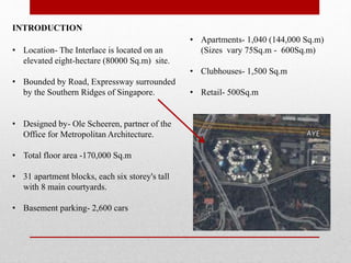 INTRODUCTION
• Location- The Interlace is located on an
elevated eight-hectare (80000 Sq.m) site.
• Bounded by Road, Expressway surrounded
by the Southern Ridges of Singapore.
• Designed by- Ole Scheeren, partner of the
Office for Metropolitan Architecture.
• Total floor area -170,000 Sq.m
• 31 apartment blocks, each six storey's tall
with 8 main courtyards.
• Basement parking- 2,600 cars
• Apartments- 1,040 (144,000 Sq.m)
(Sizes vary 75Sq.m - 600Sq.m)
• Clubhouses- 1,500 Sq.m
• Retail- 500Sq.m
 