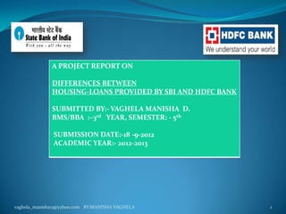 A PROJECT REPORT ON

              DIFFERENCES BETWEEN
              HOUSING-LOANS PROVIDED BY SBI AND HDFC BANK

              SUBMITTED BY:- VAGHELA MANISHA D.
              BMS/BBA :–3rd YEAR, SEMESTER: - 5th

              SUBMISSION DATE:-18 -9-2012
              ACADEMIC YEAR:- 2012-2013




vaghela_manisha13@yahoo.com BY:MANISHA VAGHELA              1
 