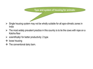 Single housing system may not be wholly suitable for all agro-climatic zones in
India
 The most widely prevalent practice in this country is to tie the cows with rope on a
Katcha floor
 scientifically/ for better productivity: 2 type
 loose housing
 The conventional dairy barn.
Type and system of housing for animals:
 