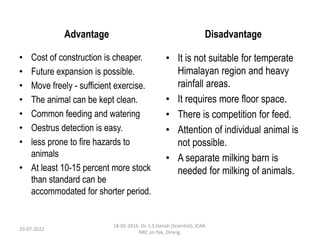 Advantage
• Cost of construction is cheaper.
• Future expansion is possible.
• Move freely - sufficient exercise.
• The animal can be kept clean.
• Common feeding and watering
• Oestrus detection is easy.
• less prone to fire hazards to
animals
• At least 10-15 percent more stock
than standard can be
accommodated for shorter period.
Disadvantage
• It is not suitable for temperate
Himalayan region and heavy
rainfall areas.
• It requires more floor space.
• There is competition for feed.
• Attention of individual animal is
not possible.
• A separate milking barn is
needed for milking of animals.
20-07-2022
18-02-2016: Dr. S.S.Hanah (Scientist), ICAR-
NRC on Yak, Dirang.
 