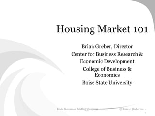 Housing Market 101
                Brian Greber, Director
            Center for Business Research &
               Economic Development
                College of Business &
                      Economics
                Boise State University




Idaho Statesman Briefing 5/10/2011   © Brian J. Greber 2011
                                                          1
 