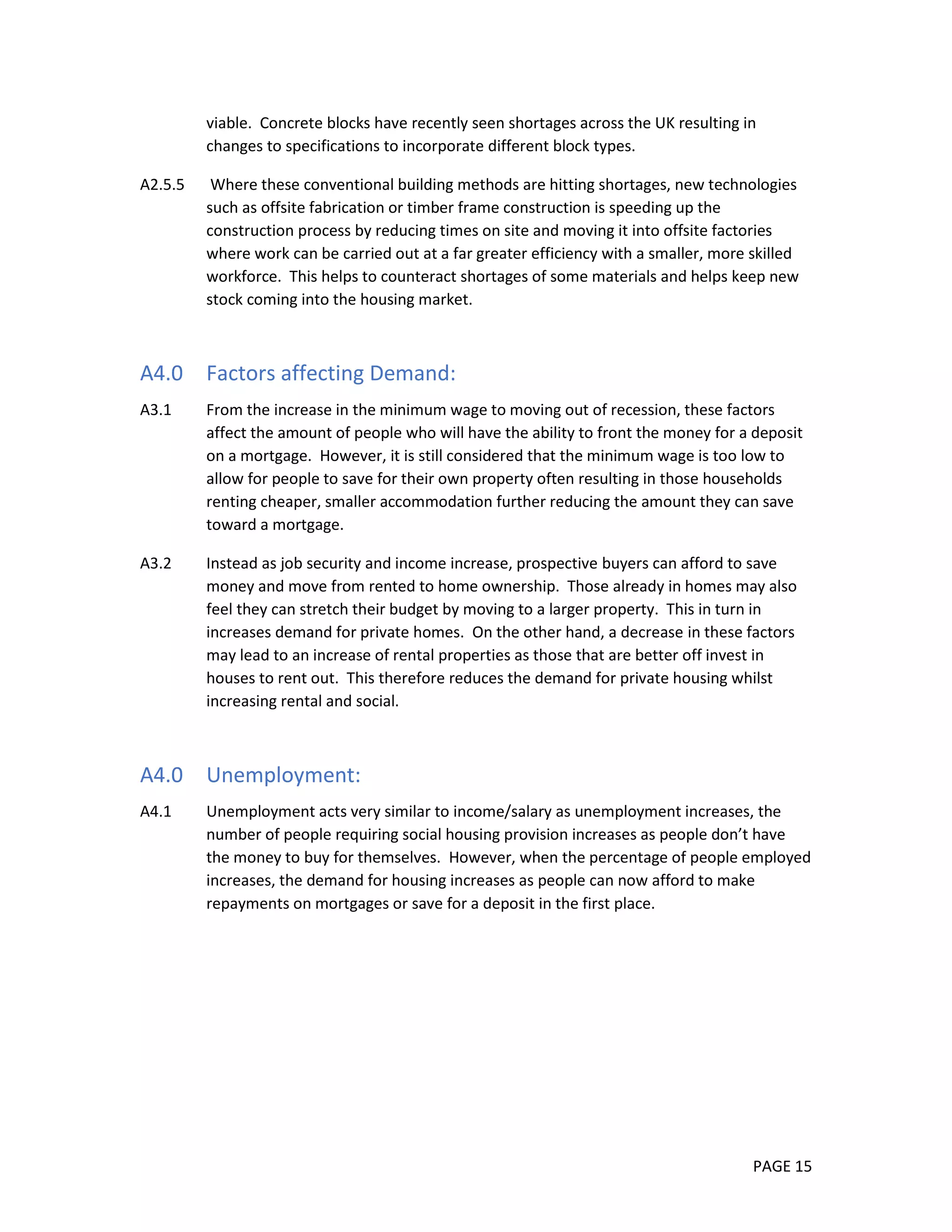 PAGE 15
viable. Concrete blocks have recently seen shortages across the UK resulting in
changes to specifications to incorporate different block types.
A2.5.5 Where these conventional building methods are hitting shortages, new technologies
such as offsite fabrication or timber frame construction is speeding up the
construction process by reducing times on site and moving it into offsite factories
where work can be carried out at a far greater efficiency with a smaller, more skilled
workforce. This helps to counteract shortages of some materials and helps keep new
stock coming into the housing market.
A4.0 Factors affecting Demand:
A3.1 From the increase in the minimum wage to moving out of recession, these factors
affect the amount of people who will have the ability to front the money for a deposit
on a mortgage. However, it is still considered that the minimum wage is too low to
allow for people to save for their own property often resulting in those households
renting cheaper, smaller accommodation further reducing the amount they can save
toward a mortgage.
A3.2 Instead as job security and income increase, prospective buyers can afford to save
money and move from rented to home ownership. Those already in homes may also
feel they can stretch their budget by moving to a larger property. This in turn in
increases demand for private homes. On the other hand, a decrease in these factors
may lead to an increase of rental properties as those that are better off invest in
houses to rent out. This therefore reduces the demand for private housing whilst
increasing rental and social.
A4.0 Unemployment:
A4.1 Unemployment acts very similar to income/salary as unemployment increases, the
number of people requiring social housing provision increases as people don’t have
the money to buy for themselves. However, when the percentage of people employed
increases, the demand for housing increases as people can now afford to make
repayments on mortgages or save for a deposit in the first place.
 