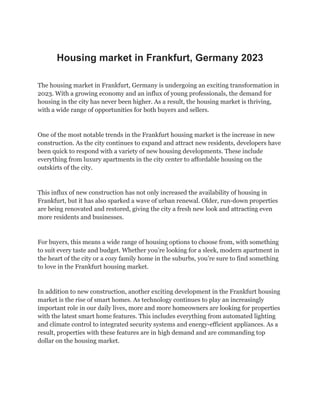 Housing market in Frankfurt, Germany 2023
The housing market in Frankfurt, Germany is undergoing an exciting transformation in
2023. With a growing economy and an influx of young professionals, the demand for
housing in the city has never been higher. As a result, the housing market is thriving,
with a wide range of opportunities for both buyers and sellers.
One of the most notable trends in the Frankfurt housing market is the increase in new
construction. As the city continues to expand and attract new residents, developers have
been quick to respond with a variety of new housing developments. These include
everything from luxury apartments in the city center to affordable housing on the
outskirts of the city.
This influx of new construction has not only increased the availability of housing in
Frankfurt, but it has also sparked a wave of urban renewal. Older, run-down properties
are being renovated and restored, giving the city a fresh new look and attracting even
more residents and businesses.
For buyers, this means a wide range of housing options to choose from, with something
to suit every taste and budget. Whether you’re looking for a sleek, modern apartment in
the heart of the city or a cozy family home in the suburbs, you’re sure to find something
to love in the Frankfurt housing market.
In addition to new construction, another exciting development in the Frankfurt housing
market is the rise of smart homes. As technology continues to play an increasingly
important role in our daily lives, more and more homeowners are looking for properties
with the latest smart home features. This includes everything from automated lighting
and climate control to integrated security systems and energy-efficient appliances. As a
result, properties with these features are in high demand and are commanding top
dollar on the housing market.
 