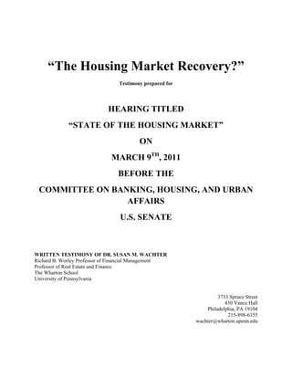 “The Housing Market Recovery?”
                                Testimony prepared for




                            HEARING TITLED
             “STATE OF THE HOUSING MARKET”
                                        ON
                             MARCH 9TH, 2011
                                BEFORE THE
 COMMITTEE ON BANKING, HOUSING, AND URBAN
                 AFFAIRS
                                U.S. SENATE



WRITTEN TESTIMONY OF DR. SUSAN M. WACHTER
Richard B. Worley Professor of Financial Management
Professor of Real Estate and Finance
The Wharton School
University of Pennsylvania


                                                                  3733 Spruce Street
                                                                     430 Vance Hall
                                                             Philadelphia, PA 19104
                                                                      215-898-6355
                                                         wachter@wharton.upenn.edu
 