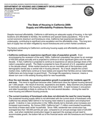 STATE OF CALIFORNIA -BUSINESS, TRANSPORTATION AND HOUSING AGENCY                   ARNOLD SCHWARZENEGGER, Governor

DEPARTMENT OF HOUSING AND COMMUNITY DEVELOPMENT
DIVISION OF HOUSING POLICY DEVELOPMENT
1800 Third Street, Suite 430
P. O. Box 952053
Sacramento, CA 94252-2053
(916) 323-3177
FAX (916) 327-2643
www.hcd.ca.gov




                                The State of Housing in California 2009:
                               Supply and Affordability Problems Remain

     Despite improved affordability, California is still lacking an adequate supply of housing, in the right
     locations and affordable to families, the workforce and special needs populations. Prior to the
     current economic downturn and foreclosure crisis, California had experienced decades of
     undersupply, contributing to significant price escalation and the affordability crisis. This long term
     lack of supply has not been mitigated by record foreclosures and current market conditions.

     The factors contributing to California’s continuing housing supply and affordability problems are
     highlighted below:

     • California continues to experience significant rates of population growth. Even
       encompassing the recession of the early 1990s, California’s population has grown by an average
       of 450,000 people annually and is projected to continue to show significant gains over the next
       decade. In fact, California is projected to continue to experience an above-average share of the
       nation’s population growth. The State is projected to have 20 percent of U.S. population growth
       in the decade ahead. While market downturns are an inevitable part of the business cycle,
       demographic trends play a central role in housing demand. As a result, despite the current
       market crisis, Californians continue to have babies and expand their families and as noted below,
       Californians are living longer (a good thing!). The longer life expectancy however, means a
       slower turn over in the existing housing stock for new households.

     • Over the next decade, the greatest population growth is projected for residents aged 55
       and over. This trend is significant because older Californians have the highest housing demand
       per 1,000 people – the result of divorces, separations and deaths. Baby boomers are projected
       to dominate changes in the housing market until at least 2030. A rapid increase in one-person
       and older households is likely to continue for the next several decades -- driving the need for
       more housing and different housing products.

     • The current inventory of foreclosed units does not eliminate the need for more housing.
       The sustained housing supply deficit is not eliminated with the current stock of foreclosed units.
       California has already fallen behind in its housing need relative to population and employment
       growth. A decline in new construction in the 1990s directly led to dramatic price increases and
       increased overcrowding. By Census 2000, California had 1.7 million overcrowded households;
       two-thirds of these were renter households. Since 1999, residential new construction has
       averaged less than 160,000 permits per year, compared to an annual average need of 220,000
       units. Just when residential construction began to approach the average annual need to
       accommodate growth, the bottom fell out of the financial sector with the foreclosure and financial
       crisis.
 
