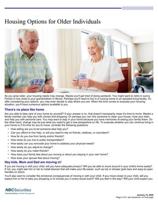 Housing Options for Older Individuals
January 14, 2020
As you grow older, your housing needs may change. Maybe you'll get tired of doing yardwork. You might want to retire in sunny
Florida or live close to your grandchildren in Illinois. Perhaps you'll need to live in a nursing home or an assisted-living facility. Or,
after considering your options, you may even decide to stay where you are. When the time comes to evaluate your housing
situation, you'll have numerous options available to you.
There's no place like home
Are you able to take care of your home by yourself? If your answer is no, that doesn't necessarily mean it's time to move. Maybe a
family member can help you with chores and shopping. Or perhaps you can hire someone to clean your house, mow your lawn,
and help you with personal care. You may want to stay in your home because you have memories of raising your family there. On
the other hand, change may be just what you need to get a new perspective on life. To evaluate whether you can continue living in
your home or if it's time for you to move, consider the following questions:
• How willing are you to let someone else help you?
• Can you afford to hire help, or will you need to rely on friends, relatives, or volunteers?
• How far do you live from family and/or friends?
• How close do you live to public transportation?
• How easily can you renovate your home to address your physical needs?
• How easily do you adjust to change?
• How easily do you make friends?
• How does your family feel about you moving or about you staying in your own home?
• How does your spouse feel about moving?
Hey kids, Mom and Dad are moving in!
If you are moving in with your child, will you have adequate privacy? Will you be able to move around in your child's home easily?
If not, you might ask him or her to install devices that will make your life easier, such as tub or shower grab bars and easy-to-open
handles on doors.
You'll also want to consider the emotional consequences of moving in with your child. If you move closer to your child, will you
expect him or her to take you shopping or to include you in every social event? Will you feel in the way? Will your child expect you
Page 2 of 5, see disclaimer on final page
 