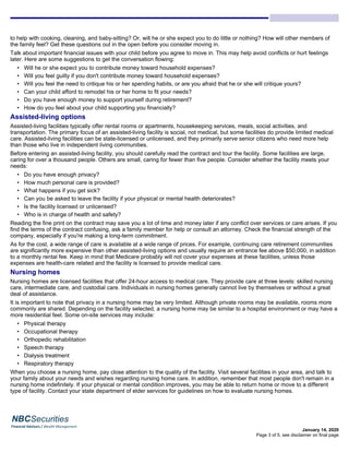 January 14, 2020
to help with cooking, cleaning, and baby-sitting? Or, will he or she expect you to do little or nothing? How will other members of
the family feel? Get these questions out in the open before you consider moving in.
Talk about important financial issues with your child before you agree to move in. This may help avoid conflicts or hurt feelings
later. Here are some suggestions to get the conversation flowing:
• Will he or she expect you to contribute money toward household expenses?
• Will you feel guilty if you don't contribute money toward household expenses?
• Will you feel the need to critique his or her spending habits, or are you afraid that he or she will critique yours?
• Can your child afford to remodel his or her home to fit your needs?
• Do you have enough money to support yourself during retirement?
• How do you feel about your child supporting you financially?
Assisted-living options
Assisted-living facilities typically offer rental rooms or apartments, housekeeping services, meals, social activities, and
transportation. The primary focus of an assisted-living facility is social, not medical, but some facilities do provide limited medical
care. Assisted-living facilities can be state-licensed or unlicensed, and they primarily serve senior citizens who need more help
than those who live in independent living communities.
Before entering an assisted-living facility, you should carefully read the contract and tour the facility. Some facilities are large,
caring for over a thousand people. Others are small, caring for fewer than five people. Consider whether the facility meets your
needs:
• Do you have enough privacy?
• How much personal care is provided?
• What happens if you get sick?
• Can you be asked to leave the facility if your physical or mental health deteriorates?
• Is the facility licensed or unlicensed?
• Who is in charge of health and safety?
Reading the fine print on the contract may save you a lot of time and money later if any conflict over services or care arises. If you
find the terms of the contract confusing, ask a family member for help or consult an attorney. Check the financial strength of the
company, especially if you're making a long-term commitment.
As for the cost, a wide range of care is available at a wide range of prices. For example, continuing care retirement communities
are significantly more expensive than other assisted-living options and usually require an entrance fee above $50,000, in addition
to a monthly rental fee. Keep in mind that Medicare probably will not cover your expenses at these facilities, unless those
expenses are health-care related and the facility is licensed to provide medical care.
Nursing homes
Nursing homes are licensed facilities that offer 24-hour access to medical care. They provide care at three levels: skilled nursing
care, intermediate care, and custodial care. Individuals in nursing homes generally cannot live by themselves or without a great
deal of assistance.
It is important to note that privacy in a nursing home may be very limited. Although private rooms may be available, rooms more
commonly are shared. Depending on the facility selected, a nursing home may be similar to a hospital environment or may have a
more residential feel. Some on-site services may include:
• Physical therapy
• Occupational therapy
• Orthopedic rehabilitation
• Speech therapy
• Dialysis treatment
• Respiratory therapy
When you choose a nursing home, pay close attention to the quality of the facility. Visit several facilities in your area, and talk to
your family about your needs and wishes regarding nursing home care. In addition, remember that most people don't remain in a
nursing home indefinitely. If your physical or mental condition improves, you may be able to return home or move to a different
type of facility. Contact your state department of elder services for guidelines on how to evaluate nursing homes.
Page 3 of 5, see disclaimer on final page
 