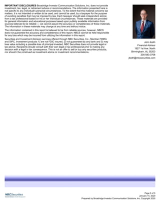 John Keith
Financial Advisor
1927 1st Ave. North
Birmingham, AL 35203
205-583-3708
jkeith@nbcsecurities.com
January 14, 2020
Prepared by Broadridge Investor Communication Solutions, Inc. Copyright 2020
IMPORTANT DISCLOSURES Broadridge Investor Communication Solutions, Inc. does not provide
investment, tax, legal, or retirement advice or recommendations. The information presented here is
not specific to any individual's personal circumstances. To the extent that this material concerns tax
matters, it is not intended or written to be used, and cannot be used, by a taxpayer for the purpose
of avoiding penalties that may be imposed by law. Each taxpayer should seek independent advice
from a tax professional based on his or her individual circumstances. These materials are provided
for general information and educational purposes based upon publicly available information from
sources believed to be reliable — we cannot assure the accuracy or completeness of these materials.
The information in these materials may change at any time and without notice.
The information contained in this report is believed to be from reliable sources, however, NBCS
does not guarantee the accuracy and completeness of this report. NBCS cannot be held responsible
for any loss which may be incurred from utilizing the information in this report.
Securities and Investment Advisory services offered through NBC Securities, Inc., Member FINRA
and SIPC. Investment products 1) are not FDIC insured, 2) not guaranteed by any bank and 3) may
lose value including a possible loss of principal invested. NBC Securities does not provide legal or
tax advice. Recipients should consult with their own legal or tax professional prior to making any
decision with a legal or tax consequence. This is not an offer to sell or buy any securities products,
nor should it be construed as investment advice or investment recommendations.
Page 5 of 5
 