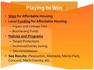 •  Sites	
  for	
  Aﬀordable	
  Housing	
  
•  Local	
  Funding	
  for	
  Aﬀordable	
  Housing	
  
–  Impact	
  and	
  Linkage	
  Fees	
  
–  Boomerang	
  Funds	
  
•  Policies	
  and	
  Programs	
  	
  
–  Tenant	
  Protections	
  
–  Incentive/Overlay	
  zoning	
  
–  Site	
  consolidation	
  
•  See	
  Results:	
  Pleasanton,	
  Alameda,	
  Menlo	
  Park,	
  
Concord,	
  Marin	
  County,	
  etc.	
  
15	
  
Playing	
  to	
  Win	
  
 