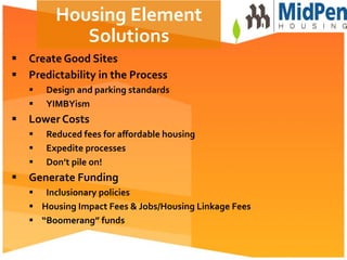  
§  Create	
  Good	
  Sites	
  
§  Predictability	
  in	
  the	
  Process	
  
§  Design	
  and	
  parking	
  standards	
  
§  YIMBYism	
  
§  Lower	
  Costs	
  
§  Reduced	
  fees	
  for	
  aﬀordable	
  housing	
  
§  Expedite	
  processes	
  
§  Don’t	
  pile	
  on!	
  
§  Generate	
  Funding	
  	
  
§  Inclusionary	
  policies	
  
§  Housing	
  Impact	
  Fees	
  &	
  Jobs/Housing	
  Linkage	
  Fees	
  
§  “Boomerang”	
  funds	
  
Housing	
  Element	
  
Solutions	
  
 