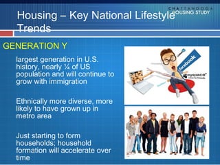 Housing – Key National Lifestyle
  Trends
GENERATION Y
  largest generation in U.S.
  history, nearly ¼ of US
  population and will continue to
  grow with immigration

  Ethnically more diverse, more
  likely to have grown up in
  metro area

  Just starting to form
  households; household
  formation will accelerate over
  time
 