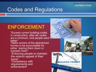 Codes and Regulations


ENFORCEMENT
 “Exceed current building codes
 in construction, after all, codes
 are a minimum, and people want
 better”
 “Make owners of the abandoned
 homes to be accountable for
 either tearing them down or
 maintain them”
  “Enforcing people to maintain
  the exterior appeal of their
  home”
  “Consistency with
  requirements and
  enforcement”
 