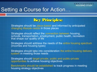 Setting a Course for Action…
                       Key Principles:
    Strategies should be place-based and informed by anticipated
    changing lifestyle needs in those places
    Strategies should reflect the connection between housing,
    schools, transportation, employment, public health, recreation
    that shape our quality of life
    Strategies should address the needs of the entire housing spectrum
    (incomes and housing types)
    Strategies should take into consideration the entire housing delivery
    system in meeting those needs
    Strategies should target private, public and public-private
    opportunities to achieve housing objectives
    Benchmarks should be established to track progress in meeting
    housing strategy objectives
 