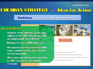 SUBURBAN STRATEGY - Ideas for Action
             Tool In Focus – Santa Cruz, CA ADU Ordinance/
                                                         Program



 KEY ELEMENTS
    Property owner must live at the same
    address as the ADU and only one ADU
    per single-family lot is allowed.
   Minimum Lot size: 5,000 square feet

    Development fees are waived for ADUs
    made available for low- and very-low-
    income households
    Offers discounted loans for conversion
    to ADU in return for affordability
    covenants
 