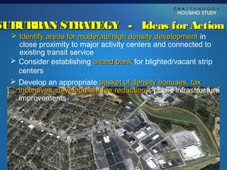 SUBURBAN STRATEGY - Ideas for Action
   Identify areas for moderate/high density development in
    close proximity to major activity centers and connected to
    existing transit service
   Consider establishing a land bank for blighted/vacant strip
    centers
   Develop an appropriate basket of density bonuses, tax
    incentives, development fee reductions, public infrastructure
                                  reductions
    improvements
 
