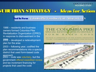 SUBURBAN STRATEGY - Ideas for Action
          Tool In Focus – Columbia Pike Form-Based Code, Arlington Co, VA


 1986 – residents and business
 owners formed Columbia Pike
 Revitalization Organization (CPRO)
 in response to disinvestment in the
 area
 2002 – developed a redevelopment
 plan for the area
 2003 – following year, codified the
 plan recommendations into a special
 district that used form-based code
 approach
 2003 – code was voluntary, but the
 government offered expedited review
 and tax increment financing for
 projects that used the code
 
