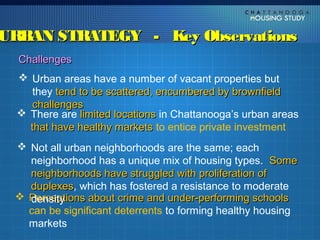 URBAN STRATEGY - Key Observations
  Challenges
   Urban areas have a number of vacant properties but
     they tend to be scattered, encumbered by brownfield
     challenges
   There are limited locations in Chattanooga’s urban areas
    that have healthy markets to entice private investment
  Not all urban neighborhoods are the same; each
   neighborhood has a unique mix of housing types. Some
   neighborhoods have struggled with proliferation of
   duplexes, which has fostered a resistance to moderate
   duplexes
  Perceptions about crime and under-performing schools
   density
   can be significant deterrents to forming healthy housing
   markets
 