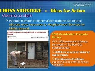URBAN STRATEGY - Ideas for Action
 Cleaning up blight
    Reduce number of highly visible blighted structures:
     allocate more resources to Neighborhood Services for
     blight removal
                                  2007 Residential Property
                                  Survey
                                  Of 11,965 residential buildings
                                  surveyed in 18 urban City
                                  neighborhoods:
                                   8,084 are in need of minor or
                                  major repairs
                                  135 dilapidated buildings
                                  appearing to be unfit for human
                                  habitation.
 