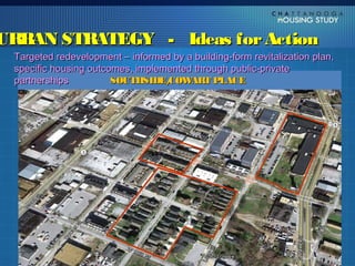 URBAN STRATEGY - Ideas for Action
 Targeted redevelopment – informed by a building-form revitalization plan,
 specific housing outcomes, implemented through public-private
 partnerships
   Formalize an urban land banking and redevelopment
                       SOUTHSIDE/ COW  ART PLACE
    program that assembles distressed properties, and
    incorporates financial incentives for their redevelopment
   Target locations for higher density, mixed income housing
    along established key transit corridors, and in close
    proximity to downtown           UTC SOUTH CAMPUS
                                          UTC SOUTH CAMPUS
 