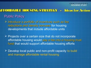 AFFORDABLE HOUSING STRATEGY - Ideas for Action
  Public Policy
    Introduce a portfolio of incentives such as fee
     reductions and density bonuses for housing
     developments that include affordable units

    Projects over a certain size that do not incorporate
     affordable housing would pay a fee into a housing trust
     fund that would support affordable housing efforts

    Develop local public and non-profit capacity to build
     and manage affordable rental housing
 