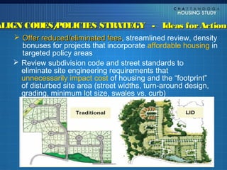ALIGN CODES/
           POLICIES STRATEGY - Ideas for Action
    Offer reduced/eliminated fees, streamlined review, density
                                 fees
     bonuses for projects that incorporate affordable housing in
     targeted policy areas
    Review subdivision code and street standards to
     eliminate site engineering requirements that
     unnecessarily impact cost of housing and the “footprint”
     of disturbed site area (street widths, turn-around design,
     grading, minimum lot size, swales vs. curb)
 