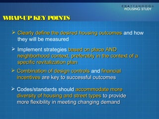 WRAP-UP KEY POINTS

   Clearly define the desired housing outcomes and how
    they will be measured
   Implement strategies based on place AND
    neighborhood context, preferably in the context of a
    specific revitalization plan
   Combination of design controls and financial
    incentives are key to successful outcomes

   Codes/standards should accommodate more
    diversity of housing and street types to provide
    more flexibility in meeting changing demand
 