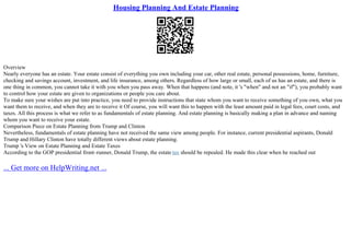 Housing Planning And Estate Planning
Overview
Nearly everyone has an estate. Your estate consist of everything you own including your car, other real estate, personal possessions, home, furniture,
checking and savings account, investment, and life insurance, among others. Regardless of how large or small, each of us has an estate, and there is
one thing in common, you cannot take it with you when you pass away. When that happens (and note, it 's "when" and not an "if"), you probably want
to control how your estate are given to organizations or people you care about.
To make sure your wishes are put into practice, you need to provide instructions that state whom you want to receive something of you own, what you
want them to receive, and when they are to receive it Of course, you will want this to happen with the least amount paid in legal fees, court costs, and
taxes. All this process is what we refer to as fundamentals of estate planning. And estate planning is basically making a plan in advance and naming
whom you want to receive your estate.
Comparison Piece on Estate Planning from Trump and Clinton
Nevertheless, fundamentals of estate planning have not received the same view among people. For instance, current presidential aspirants, Donald
Trump and Hillary Clinton have totally different views about estate planning.
Trump 's View on Estate Planning and Estate Taxes
According to the GOP presidential front–runner, Donald Trump, the estate tax should be repealed. He made this clear when he reached out
... Get more on HelpWriting.net ...
 