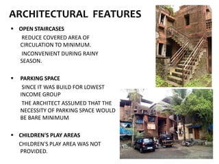 ARCHITECTURAL FEATURES
 OPEN STAIRCASES
REDUCE COVERED AREA OF
CIRCULATION TO MINIMUM.
INCONVENIENT DURING RAINY
SEASON.
 PARKING SPACE
SINCE IT WAS BUILD FOR LOWEST
INCOME GROUP
THE ARCHITECT ASSUMED THAT THE
NECESSITY OF PARKING SPACE WOULD
BE BARE MINIMUM
 CHILDREN'S PLAY AREAS
CHILDREN'S PLAY AREA WAS NOT
PROVIDED.
 