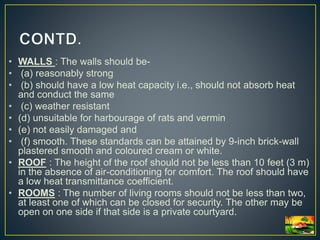 • WALLS : The walls should be-
• (a) reasonably strong
• (b) should have a low heat capacity i.e., should not absorb heat
and conduct the same
• (c) weather resistant
• (d) unsuitable for harbourage of rats and vermin
• (e) not easily damaged and
• (f) smooth. These standards can be attained by 9-inch brick-wall
plastered smooth and coloured cream or white.
• ROOF : The height of the roof should not be less than 10 feet (3 m)
in the absence of air-conditioning for comfort. The roof should have
a low heat transmittance coefficient.
• ROOMS : The number of living rooms should not be less than two,
at least one of which can be closed for security. The other may be
open on one side if that side is a private courtyard.
 