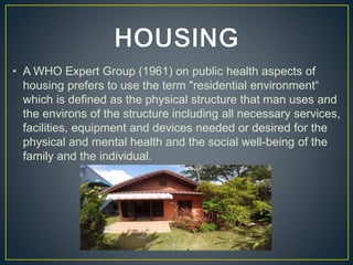 • A WHO Expert Group (1961) on public health aspects of
housing prefers to use the term "residential environment“
which is defined as the physical structure that man uses and
the environs of the structure including all necessary services,
facilities, equipment and devices needed or desired for the
physical and mental health and the social well-being of the
family and the individual.
 