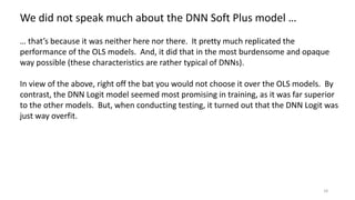 18
We did not speak much about the DNN Soft Plus model …
… that’s because it was neither here nor there. It pretty much replicated the
performance of the OLS models. And, it did that in the most burdensome and opaque
way possible (these characteristics are rather typical of DNNs).
In view of the above, right off the bat you would not choose it over the OLS models. By
contrast, the DNN Logit model seemed most promising in training, as it was far superior
to the other models. But, when conducting testing, it turned out that the DNN Logit was
just way overfit.
 