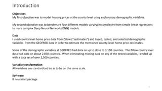 Introduction
Objectives
My first objective was to model housing prices at the county level using explanatory demographic variables.
My second objective was to benchmark four different models varying in complexity from simple linear regressions
to more complex Deep Neural Network (DNN) models.
Data
I used county level home price data from Zillow (“zestimates”) and I used, tested, and selected demographic
variables from the GEOFRED data in order to estimate the mentioned county-level home price zestimates.
Some of the demographic variables at GEOFRED had data on up to close to 3,150 counties. The Zillow county level
data had data on about 2,850 counties. When eliminating missing data on any of the tested variables, I ended up
with a data set of over 2,500 counties.
Variable transformation
All variables are standardized so as to be on the same scale.
Software
R neuralnet package
2
 