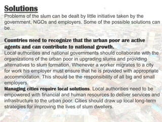 Solutions
Problems of the slum can be dealt by little initiative taken by the
government, NGOs and employers. Some of the possible solutions can
be…

Countries need to recognize that the urban poor are active
agents and can contribute to national growth.
Local authorities and national governments should collaborate with the
organizations of the urban poor in upgrading slums and providing
alternatives to slum formation. Whenever a worker migrates to a city
for work his employer must ensure that he is provided with appropriate
accommodation. This should be the responsibility of all big and small
employers.
Managing cities require local solutions. Local authorities need to be
empowered with financial and human resources to deliver services and
infrastructure to the urban poor. Cities should draw up local long-term
strategies for improving the lives of slum dwellers.
 