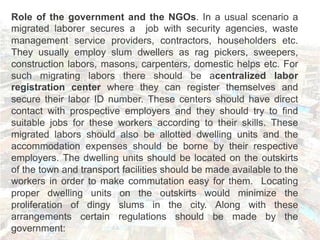 Role of the government and the NGOs. In a usual scenario a
migrated laborer secures a job with security agencies, waste
management service providers, contractors, householders etc.
They usually employ slum dwellers as rag pickers, sweepers,
construction labors, masons, carpenters, domestic helps etc. For
such migrating labors there should be acentralized labor
registration center where they can register themselves and
secure their labor ID number. These centers should have direct
contact with prospective employers and they should try to find
suitable jobs for these workers according to their skills. These
migrated labors should also be allotted dwelling units and the
accommodation expenses should be borne by their respective
employers. The dwelling units should be located on the outskirts
of the town and transport facilities should be made available to the
workers in order to make commutation easy for them. Locating
proper dwelling units on the outskirts would minimize the
proliferation of dingy slums in the city. Along with these
arrangements certain regulations should be made by the
government:
 