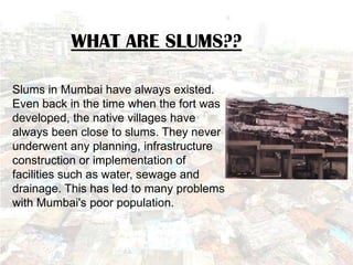 WHAT ARE SLUMS??

Slums in Mumbai have always existed.
Even back in the time when the fort was
developed, the native villages have
always been close to slums. They never
underwent any planning, infrastructure
construction or implementation of
facilities such as water, sewage and
drainage. This has led to many problems
with Mumbai's poor population.
 