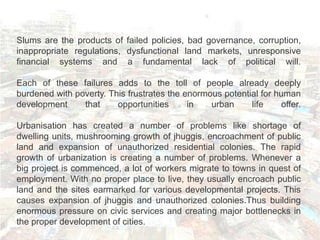 Slums are the products of failed policies, bad governance, corruption,
inappropriate regulations, dysfunctional land markets, unresponsive
financial systems and a fundamental lack of political will.

Each of these failures adds to the toll of people already deeply
burdened with poverty. This frustrates the enormous potential for human
development     that     opportunities      in   urban     life     offer.

Urbanisation has created a number of problems like shortage of
dwelling units, mushrooming growth of jhuggis, encroachment of public
land and expansion of unauthorized residential colonies. The rapid
growth of urbanization is creating a number of problems. Whenever a
big project is commenced, a lot of workers migrate to towns in quest of
employment. With no proper place to live, they usually encroach public
land and the sites earmarked for various developmental projects. This
causes expansion of jhuggis and unauthorized colonies.Thus building
enormous pressure on civic services and creating major bottlenecks in
the proper development of cities.
 
