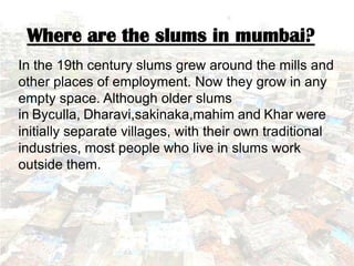 Where are the slums in mumbai?
In the 19th century slums grew around the mills and
other places of employment. Now they grow in any
empty space. Although older slums
in Byculla, Dharavi,sakinaka,mahim and Khar were
initially separate villages, with their own traditional
industries, most people who live in slums work
outside them.
 