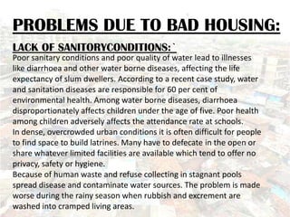 PROBLEMS DUE TO BAD HOUSING:
LACK OF SANITORYCONDITIONS:`
Poor sanitary conditions and poor quality of water lead to illnesses
like diarrhoea and other water borne diseases, affecting the life
expectancy of slum dwellers. According to a recent case study, water
and sanitation diseases are responsible for 60 per cent of
environmental health. Among water borne diseases, diarrhoea
disproportionately affects children under the age of five. Poor health
among children adversely affects the attendance rate at schools.
In dense, overcrowded urban conditions it is often difficult for people
to find space to build latrines. Many have to defecate in the open or
share whatever limited facilities are available which tend to offer no
privacy, safety or hygiene.
Because of human waste and refuse collecting in stagnant pools
spread disease and contaminate water sources. The problem is made
worse during the rainy season when rubbish and excrement are
washed into cramped living areas.
 