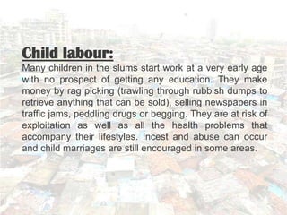 Child labour:
Many children in the slums start work at a very early age
with no prospect of getting any education. They make
money by rag picking (trawling through rubbish dumps to
retrieve anything that can be sold), selling newspapers in
traffic jams, peddling drugs or begging. They are at risk of
exploitation as well as all the health problems that
accompany their lifestyles. Incest and abuse can occur
and child marriages are still encouraged in some areas.
 