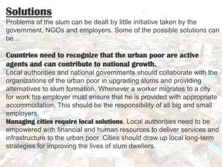 Solutions
Problems of the slum can be dealt by little initiative taken by the
government, NGOs and employers. Some of the ...