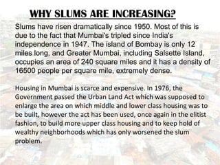 WHY SLUMS ARE INCREASING?
Slums have risen dramatically since 1950. Most of this is
due to the fact that Mumbai's tripled ...