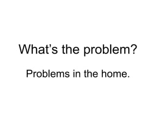 What’s the problem?
Problems in the home.
 