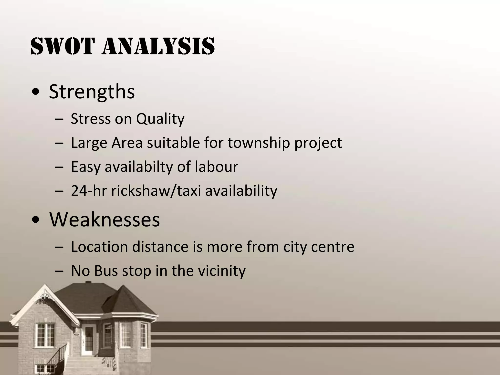 SWOT Analysis
• Strengths
  –   Stress on Quality
  –   Large Area suitable for township project
  –   Easy availabilty of labour
  –   24-hr rickshaw/taxi availability
• Weaknesses
  – Location distance is more from city centre
  – No Bus stop in the vicinity
 