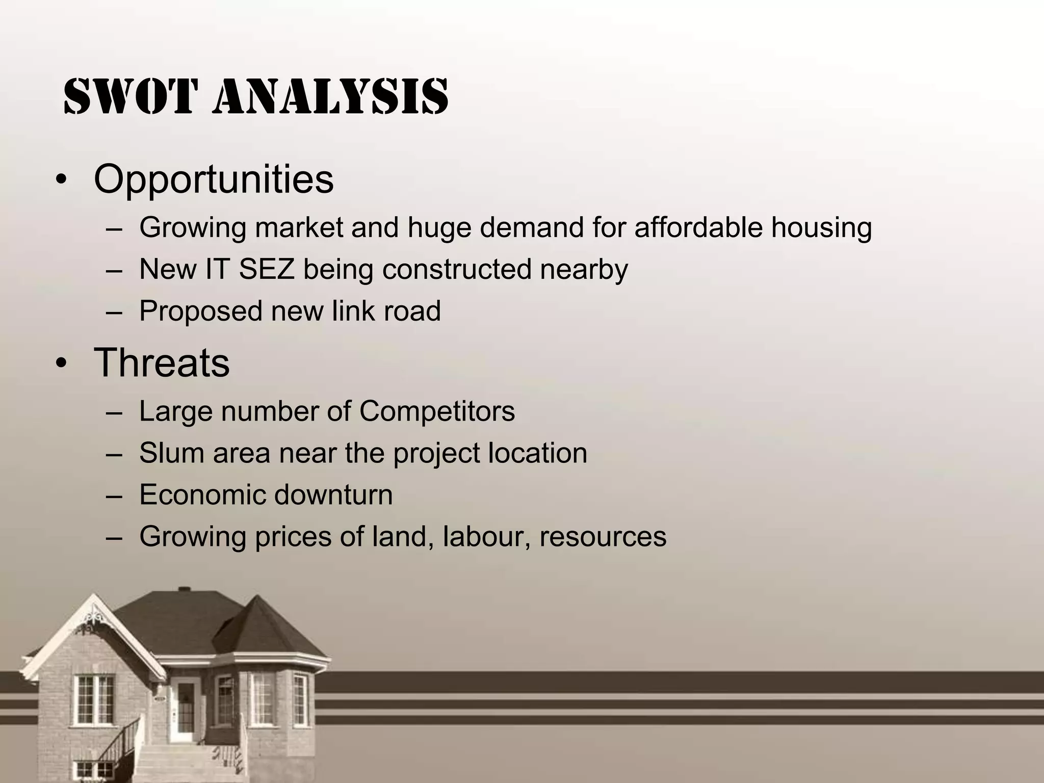 SWOT Analysis
• Opportunities
  – Growing market and huge demand for affordable housing
  – New IT SEZ being constructed nearby
  – Proposed new link road
• Threats
  –   Large number of Competitors
  –   Slum area near the project location
  –   Economic downturn
  –   Growing prices of land, labour, resources
 