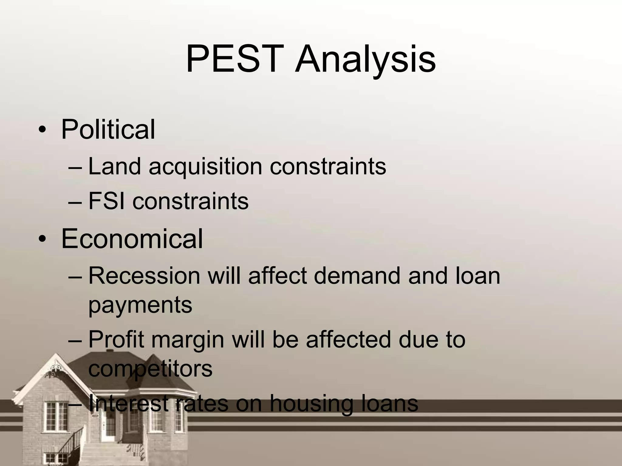 PEST Analysis
• Political
  – Land acquisition constraints
  – FSI constraints
• Economical
  – Recession will affect demand and loan
    payments
  – Profit margin will be affected due to
    competitors
  – Interest rates on housing loans
 